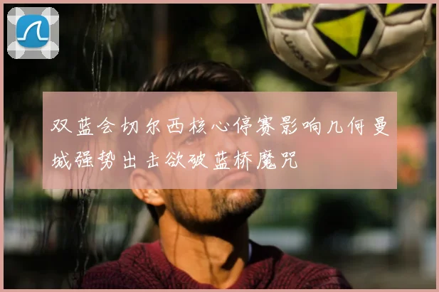 双蓝会切尔西核心停赛影响几何曼城强势出击欲破蓝桥魔咒