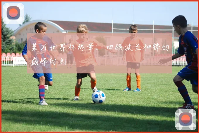 莱万世界杯终章:回顾波兰神锋的巅峰时刻