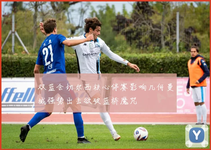 双蓝会切尔西核心停赛影响几何曼城强势出击欲破蓝桥魔咒
